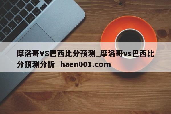 摩洛哥VS巴西比分预测_摩洛哥vs巴西比分预测分析  haen001.com