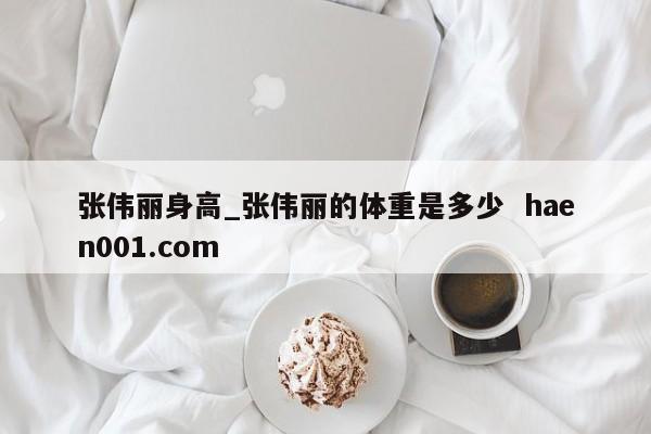 张伟丽身高_张伟丽的体重是多少  haen001.com