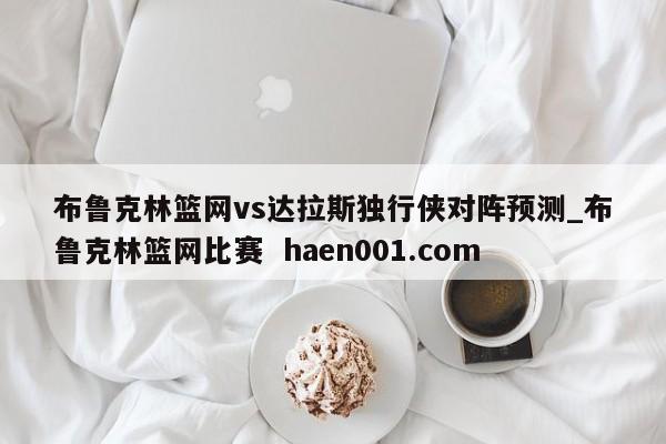 布鲁克林篮网vs达拉斯独行侠对阵预测_布鲁克林篮网比赛  haen001.com