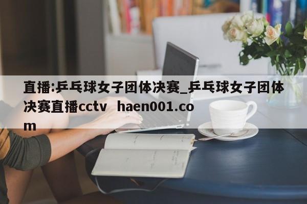 直播:乒乓球女子团体决赛_乒乓球女子团体决赛直播cctv  haen001.com