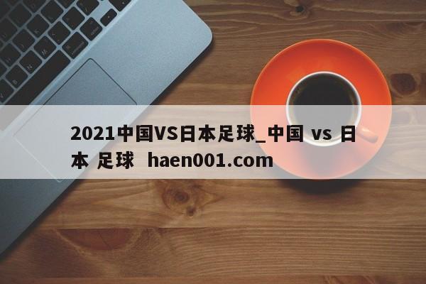 2021中国VS日本足球_中国 vs 日本 足球  haen001.com