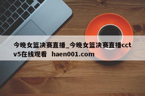 今晚女篮决赛直播_今晚女篮决赛直播cctv5在线观看  haen001.com