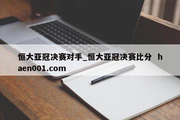 恒大亚冠决赛对手_恒大亚冠决赛比分  haen001.com