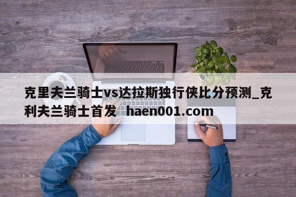 克里夫兰骑士vs达拉斯独行侠比分预测_克利夫兰骑士首发  haen001.com