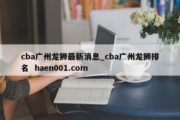 cba广州龙狮最新消息_cba广州龙狮排名 haen001.com