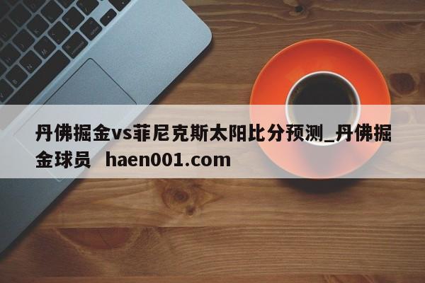 丹佛掘金vs菲尼克斯太阳比分预测_丹佛掘金球员 haen001.com