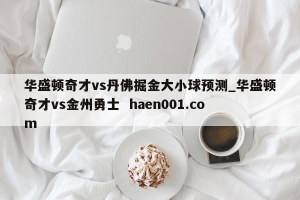 华盛顿奇才vs丹佛掘金大小球预测_华盛顿奇才vs金州勇士  haen001.com
