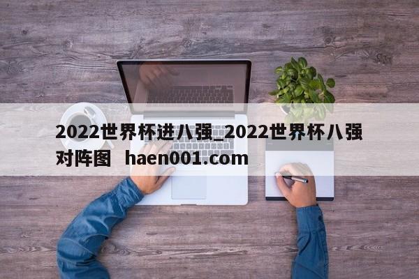 2022世界杯进八强_2022世界杯八强对阵图  haen001.com