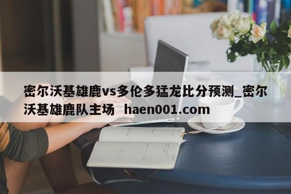 密尔沃基雄鹿vs多伦多猛龙比分预测_密尔沃基雄鹿队主场  haen001.com