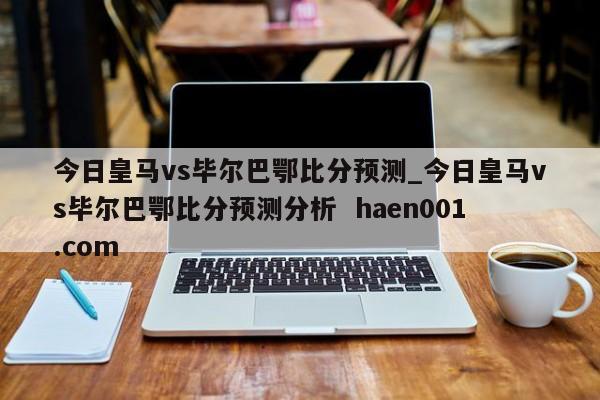 今日皇马vs毕尔巴鄂比分预测_今日皇马vs毕尔巴鄂比分预测分析 haen001.com