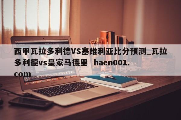 西甲瓦拉多利德VS塞维利亚比分预测_瓦拉多利德vs皇家马德里 haen001.com