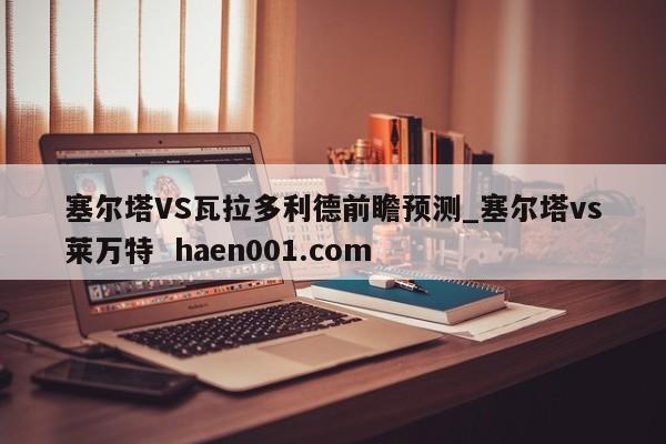 塞尔塔VS瓦拉多利德前瞻预测_塞尔塔vs莱万特 haen001.com
