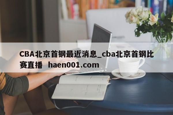 CBA北京首钢最近消息_cba北京首钢比赛直播  haen001.com