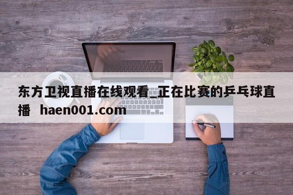 东方卫视直播在线观看_正在比赛的乒乓球直播  haen001.com