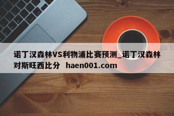 诺丁汉森林VS利物浦比赛预测_诺丁汉森林对斯旺西比分  haen001.com