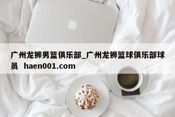 广州龙狮男篮俱乐部_广州龙狮篮球俱乐部球员  haen001.com