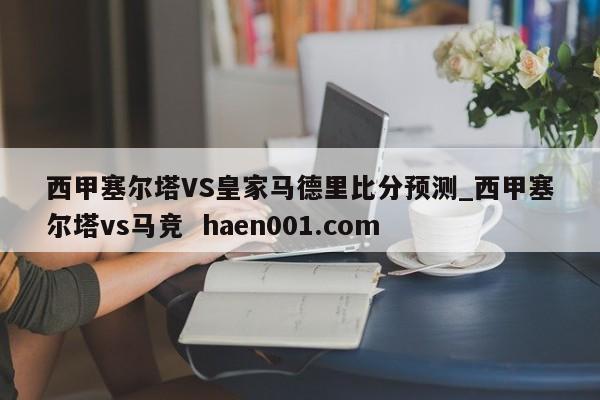 西甲塞尔塔VS皇家马德里比分预测_西甲塞尔塔vs马竞  haen001.com