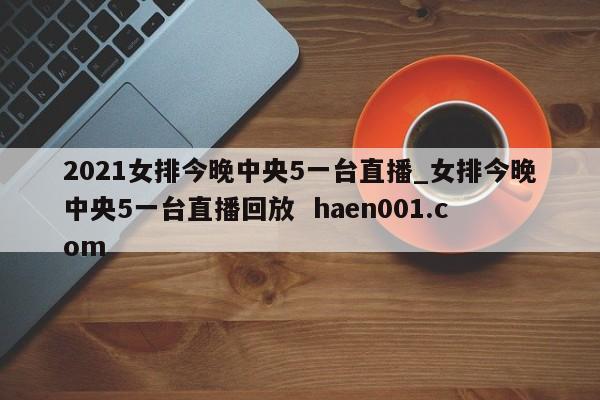 2021女排今晚中央5一台直播_女排今晚中央5一台直播回放  haen001.com