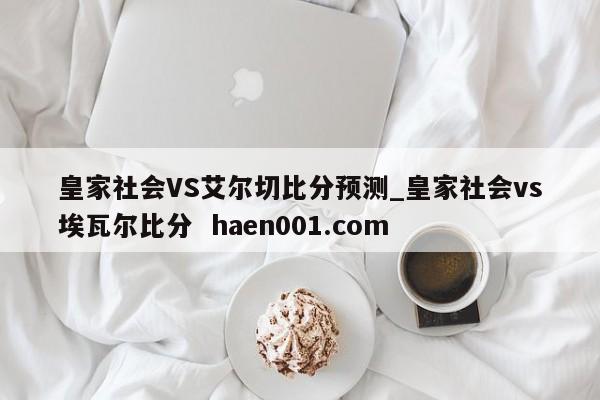 皇家社会VS艾尔切比分预测_皇家社会vs埃瓦尔比分  haen001.com