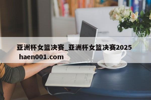 亚洲杯女篮决赛_亚洲杯女篮决赛2025  haen001.com