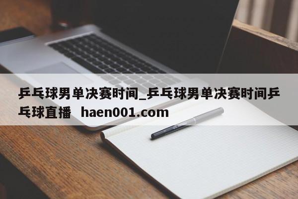 乒乓球男单决赛时间_乒乓球男单决赛时间乒乓球直播  haen001.com