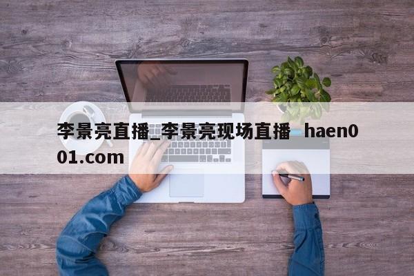 李景亮直播_李景亮现场直播  haen001.com